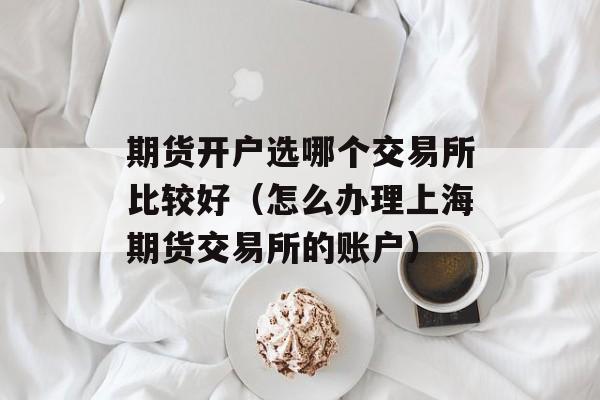 期货开户选哪个交易所比较好（怎么办理上海期货交易所的账户）