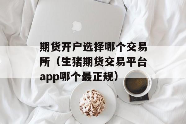 期货开户选择哪个交易所（生猪期货交易平台app哪个最正规）