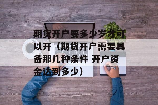 期货开户要多少岁才可以开（期货开户需要具备那几种条件 开户资金达到多少）
