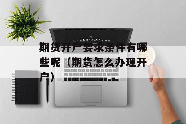 期货开户要求条件有哪些呢（期货怎么办理开户）