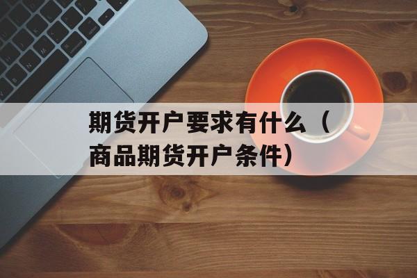 期货开户要求有什么（商品期货开户条件）
