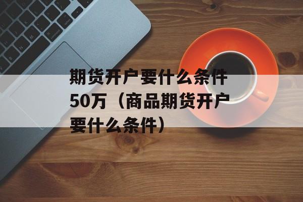 期货开户要什么条件 50万（商品期货开户要什么条件）