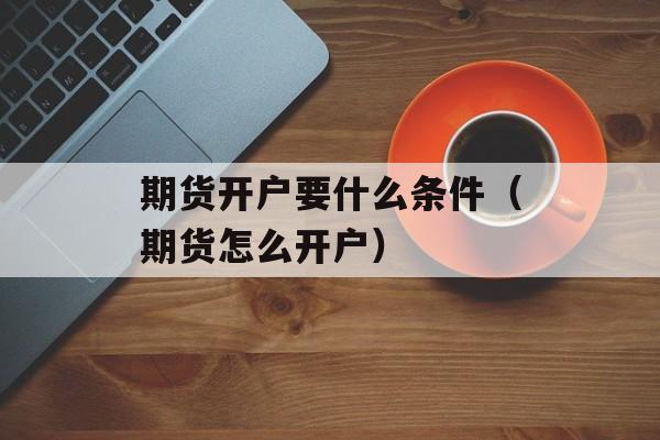 期货开户要什么条件（期货怎么开户）