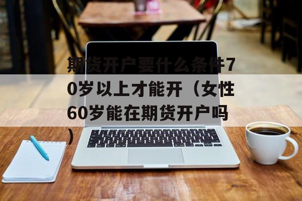 期货开户要什么条件70岁以上才能开（女性60岁能在期货开户吗）