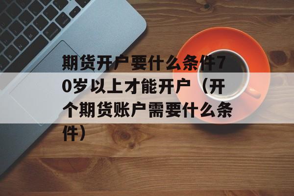 期货开户要什么条件70岁以上才能开户（开个期货账户需要什么条件）