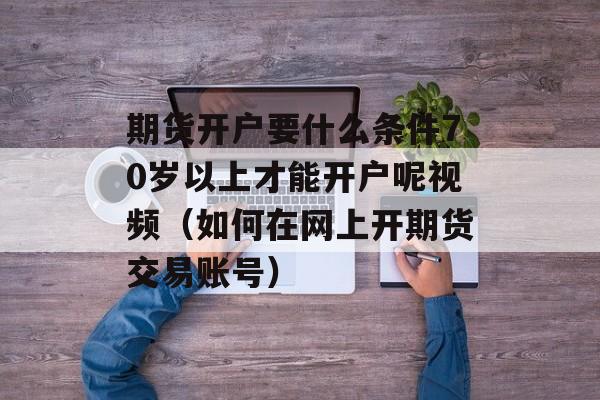 期货开户要什么条件70岁以上才能开户呢视频（如何在网上开期货交易账号）
