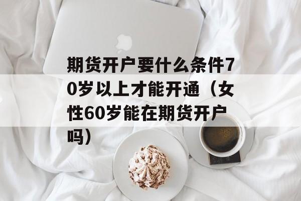 期货开户要什么条件70岁以上才能开通（女性60岁能在期货开户吗）
