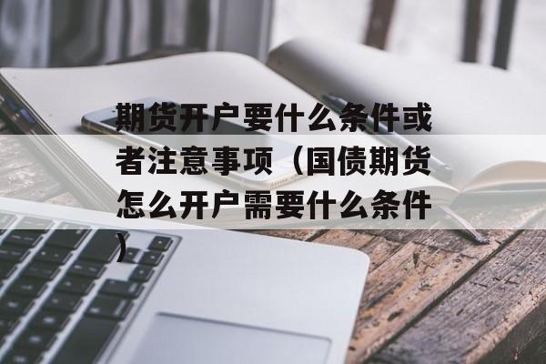 期货开户要什么条件或者注意事项（国债期货怎么开户需要什么条件）