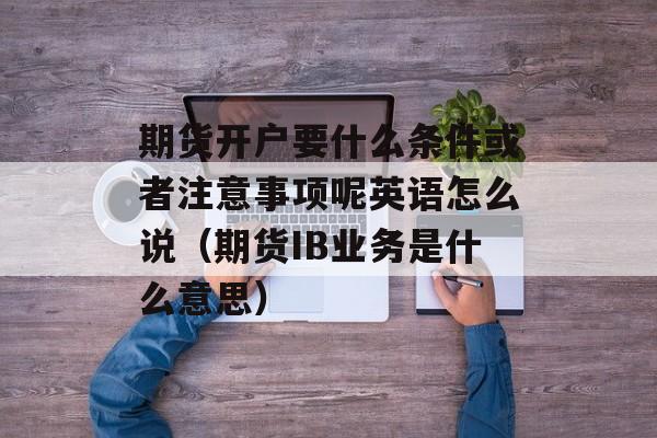 期货开户要什么条件或者注意事项呢英语怎么说（期货IB业务是什么意思）