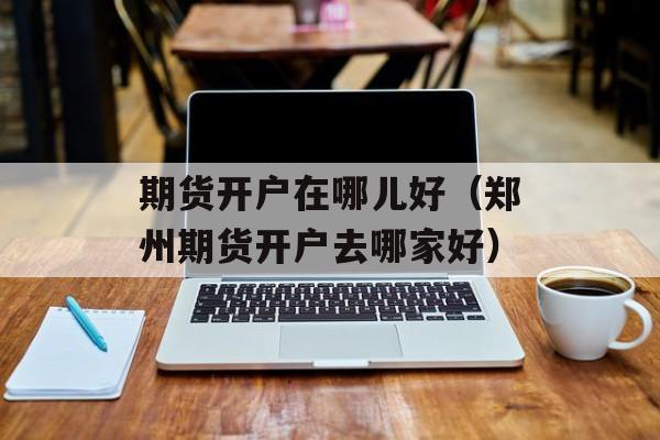 期货开户在哪儿好（郑州期货开户去哪家好）
