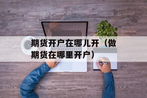 期货开户在哪儿开（做期货在哪里开户）