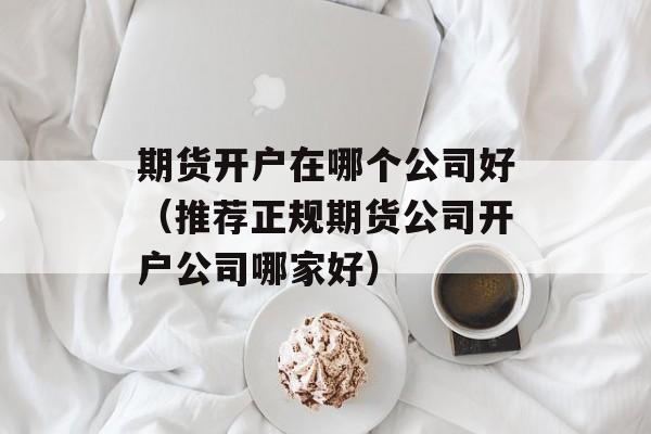 期货开户在哪个公司好（推荐正规期货公司开户公司哪家好）