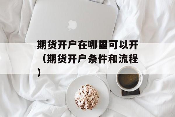 期货开户在哪里可以开（期货开户条件和流程）
