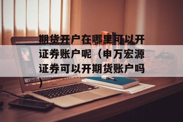 期货开户在哪里可以开证券账户呢（申万宏源证券可以开期货账户吗）