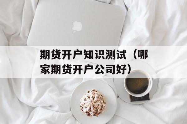 期货开户知识测试（哪家期货开户公司好）