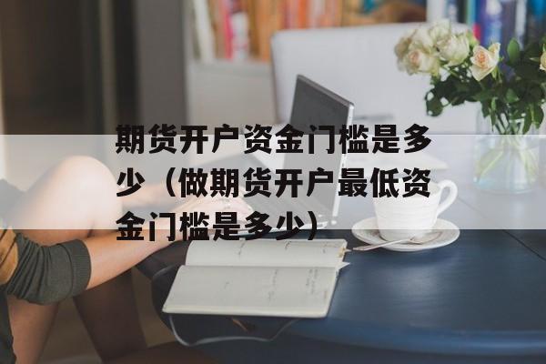 期货开户资金门槛是多少（做期货开户最低资金门槛是多少）