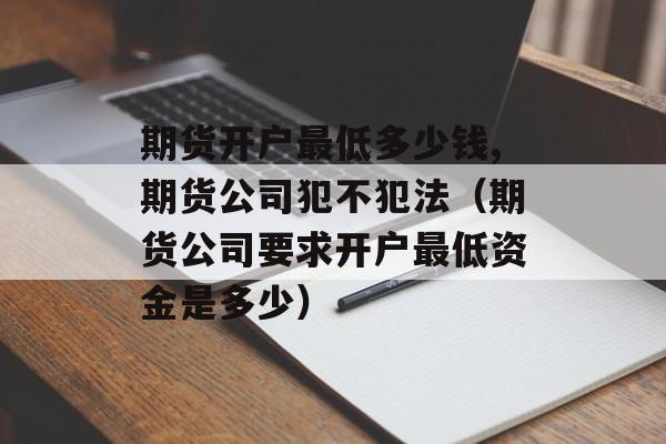 期货开户最低多少钱,期货公司犯不犯法（期货公司要求开户最低资金是多少）