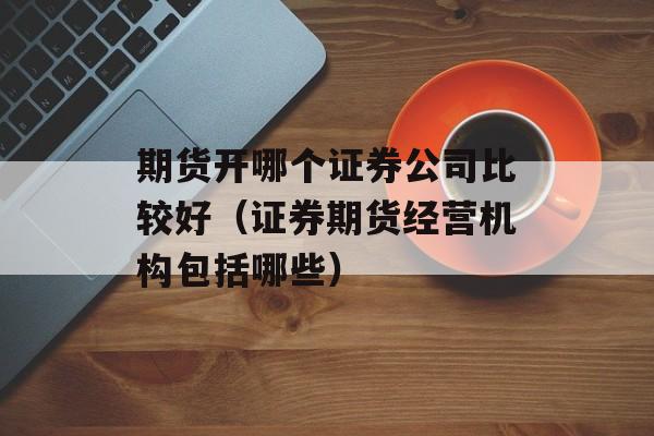 期货开哪个证券公司比较好（证券期货经营机构包括哪些）