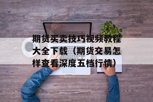 期货买卖技巧视频教程大全下载（期货交易怎样查看深度五档行情）
