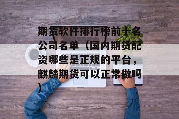 期货软件排行榜前十名公司名单（国内期货配资哪些是正规的平台，麒麟期货可以正常做吗）