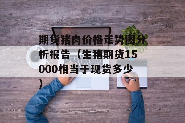 期货猪肉价格走势图分析报告（生猪期货15000相当于现货多少）