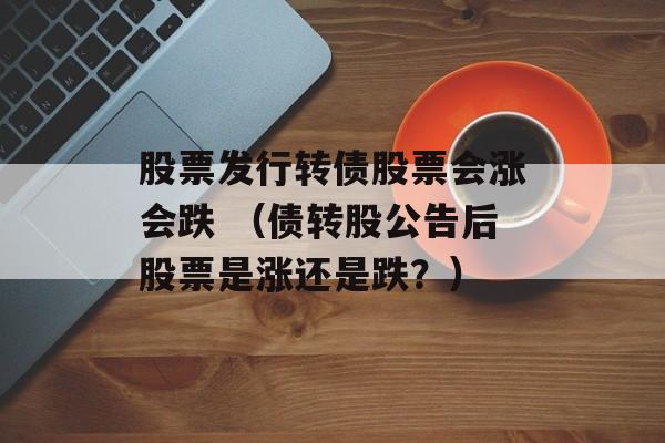 股票发行转债股票会涨会跌 （债转股公告后股票是涨还是跌？）