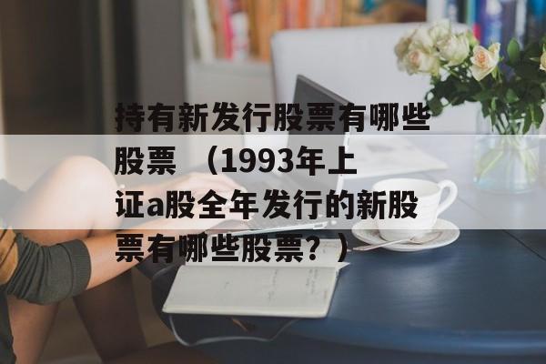 持有新发行股票有哪些股票 （1993年上证a股全年发行的新股票有哪些股票？）