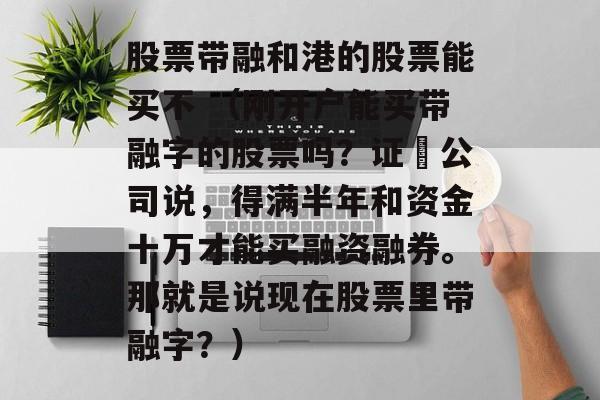 股票带融和港的股票能买不 （刚开户能买带融字的股票吗？证劵公司说，得满半年和资金十万才能买融资融券。那就是说现在股票里带融字？）