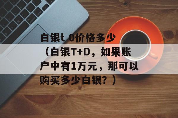 白银t 0价格多少 （白银T+D，如果账户中有1万元，那可以购买多少白银？）