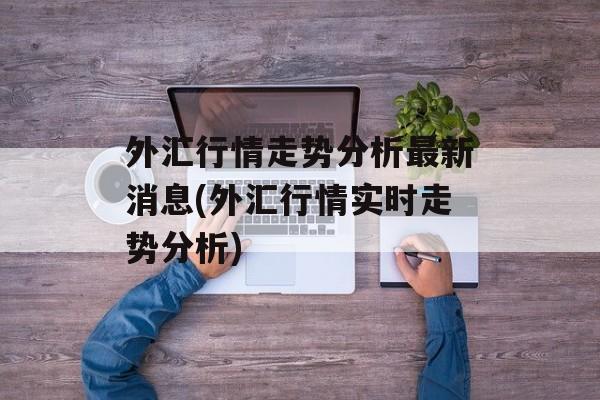 外汇行情走势分析最新消息(外汇行情实时走势分析)