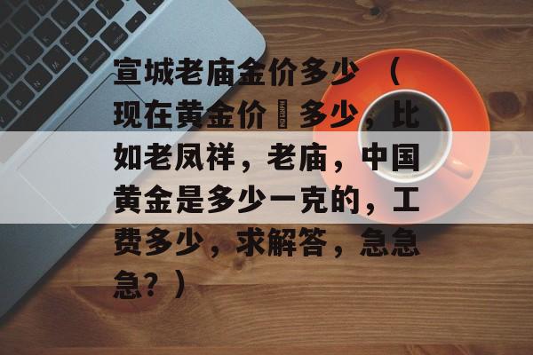 宣城老庙金价多少 （现在黄金价佫多少，比如老凤祥	，老庙，中国黄金是多少一克的，工费多少	，求解答，急急急？）