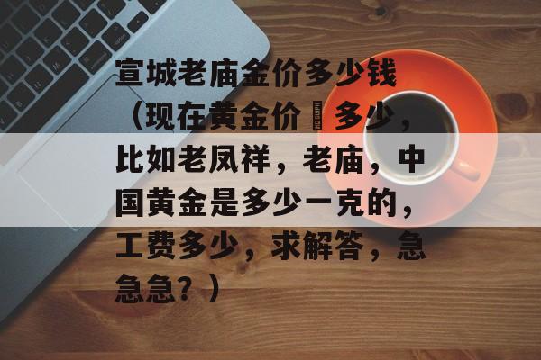 宣城老庙金价多少钱 （现在黄金价佫多少，比如老凤祥，老庙	，中国黄金是多少一克的，工费多少，求解答	，急急急？）