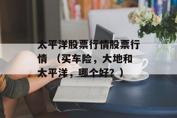 太平洋股票行情股票行情 （买车险，大地和太平洋，哪个好？）