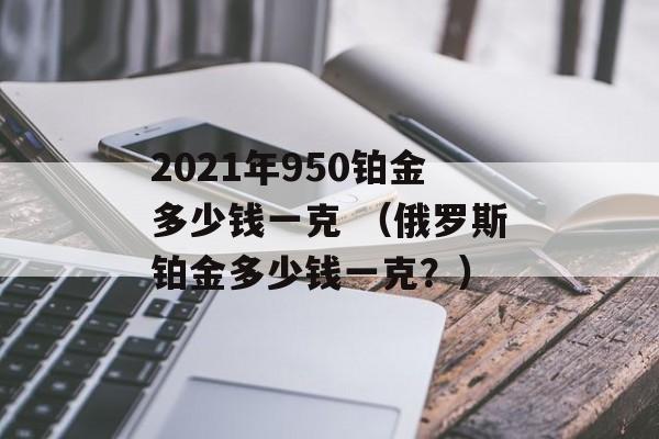 2021年950铂金多少钱一克 （俄罗斯铂金多少钱一克？）