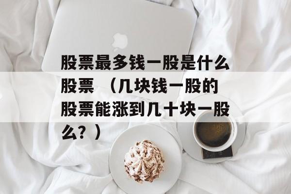 股票最多钱一股是什么股票 （几块钱一股的股票能涨到几十块一股么？）