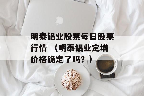 明泰铝业股票每日股票行情 （明泰铝业定增价格确定了吗？）