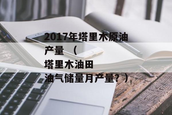 2017年塔里木原油产量 （
塔里木油田油气储量月产量？）