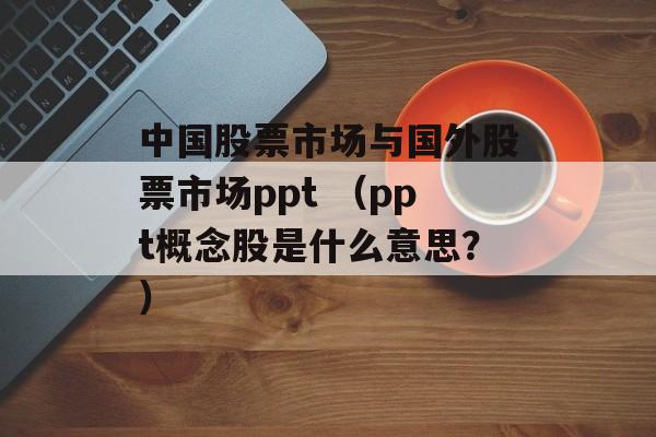 中国股票市场与国外股票市场ppt （ppt概念股是什么意思？）