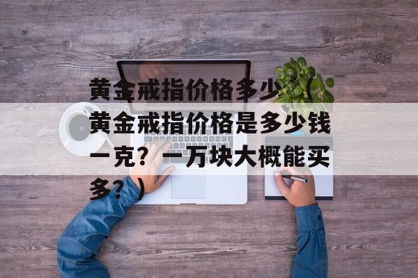 黄金戒指价格多少 （黄金戒指价格是多少钱一克？一万块大概能买多？）