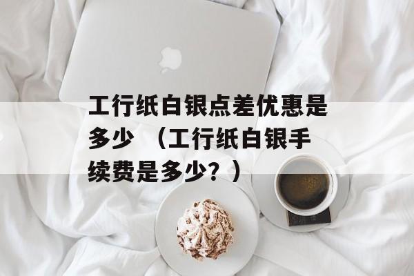 工行纸白银点差优惠是多少 （工行纸白银手续费是多少？）