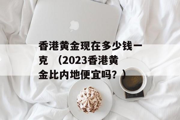 香港黄金现在多少钱一克 （2023香港黄金比内地便宜吗？）