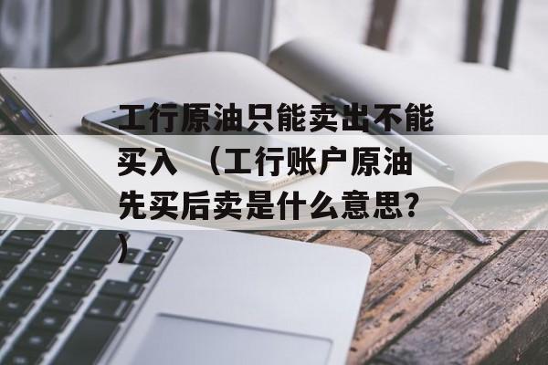 工行原油只能卖出不能买入 （工行账户原油先买后卖是什么意思？）