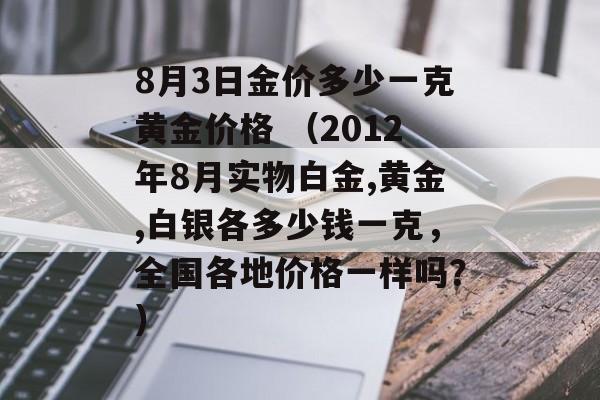 8月3日金价多少一克黄金价格 （2012年8月实物白金,黄金,白银各多少钱一克，全国各地价格一样吗？）