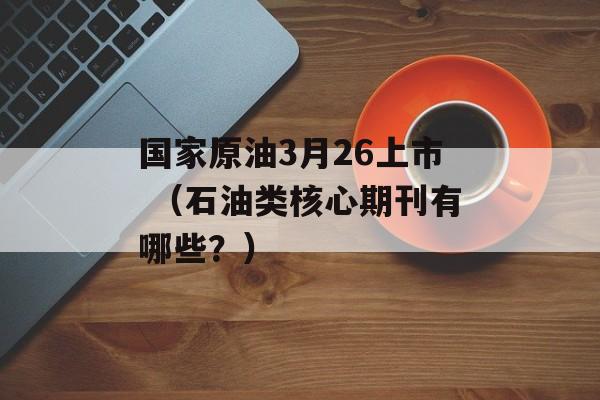 国家原油3月26上市 （石油类核心期刊有哪些？）