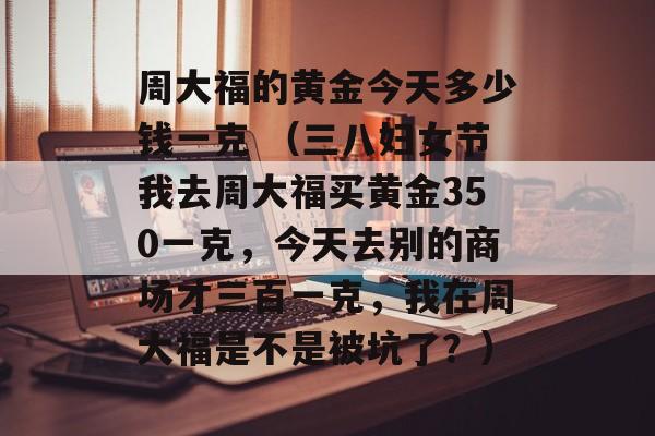 周大福的黄金今天多少钱一克 （三八妇女节我去周大福买黄金350一克	，今天去别的商场才三百一克，我在周大福是不是被坑了？）
