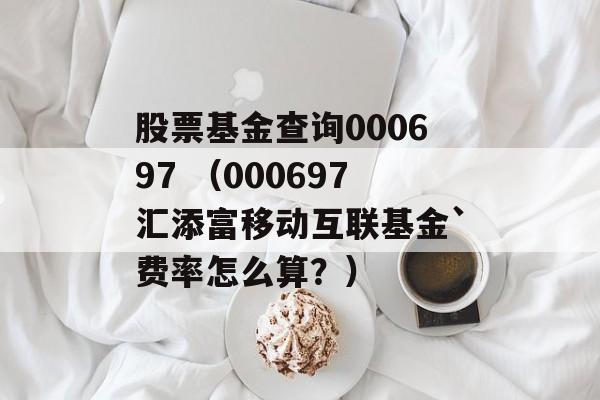 股票基金查询000697 （000697汇添富移动互联基金`费率怎么算？）