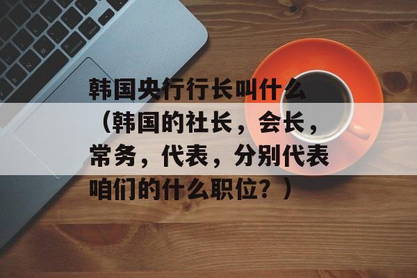 韩国央行行长叫什么 （韩国的社长，会长，常务，代表，分别代表咱们的什么职位？）