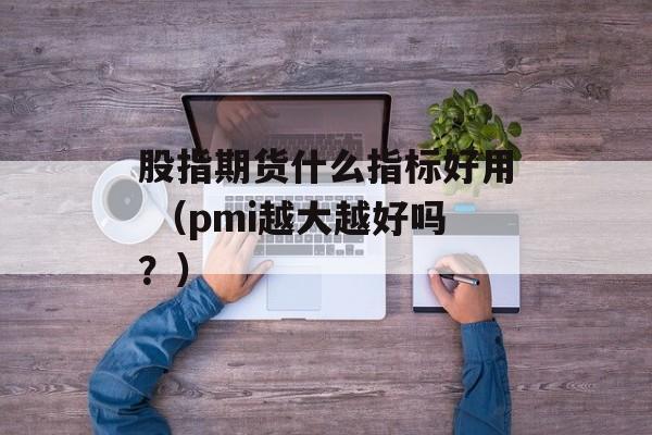 股指期货什么指标好用 （pmi越大越好吗？）