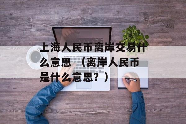 上海人民币离岸交易什么意思 （离岸人民币是什么意思？）
