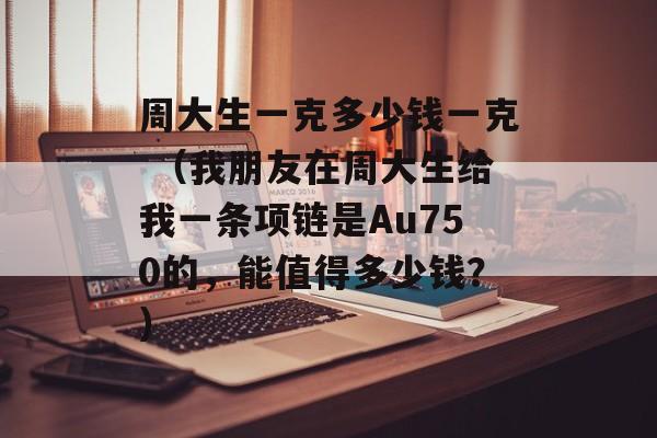 周大生一克多少钱一克 （我朋友在周大生给我一条项链是Au750的，能值得多少钱？）